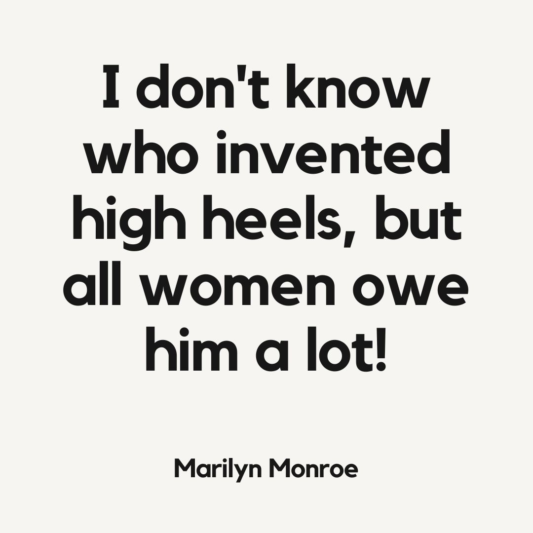 I don't know who invented high heels, but all women owe him a lot!